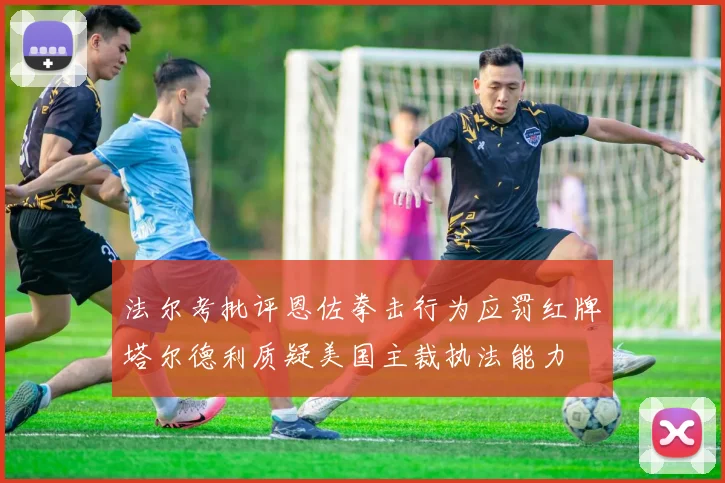 法尔考批评恩佐拳击行为应罚红牌塔尔德利质疑美国主裁执法能力